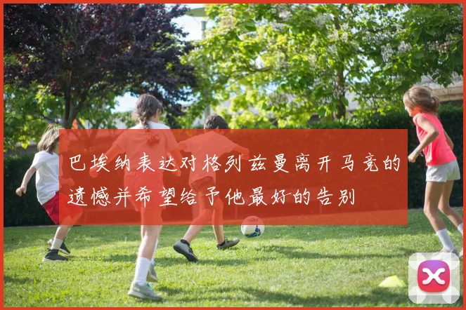 巴埃纳表达对格列兹曼离开马竞的遗憾并希望给予他最好的告别