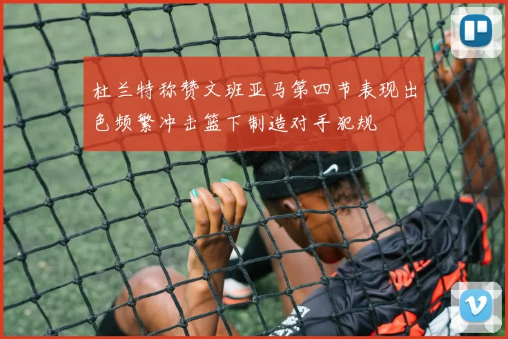 杜兰特称赞文班亚马第四节表现出色频繁冲击篮下制造对手犯规