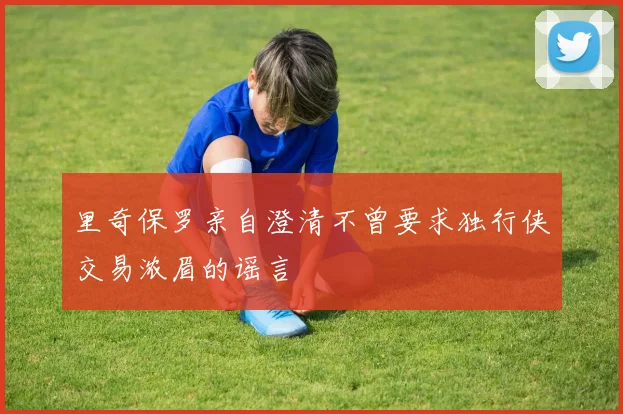 里奇保罗亲自澄清不曾要求独行侠交易浓眉的谣言