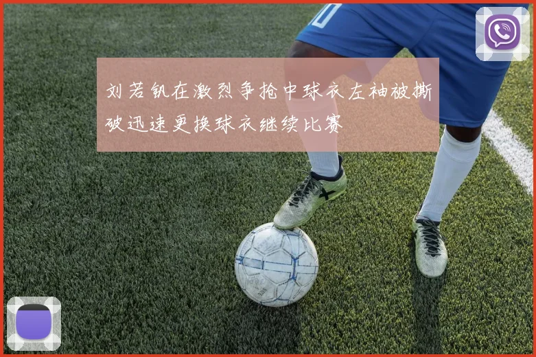 刘若钒在激烈争抢中球衣左袖被撕破迅速更换球衣继续比赛