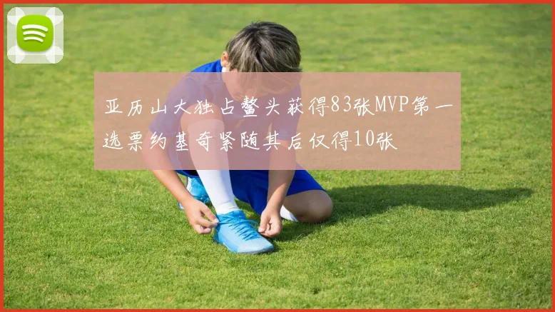 亚历山大独占鳌头获得83张MVP第一选票约基奇紧随其后仅得10张