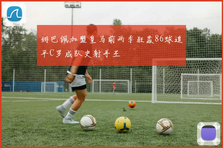 姆巴佩加盟皇马前两季狂轰86球追平C罗成队史射手王