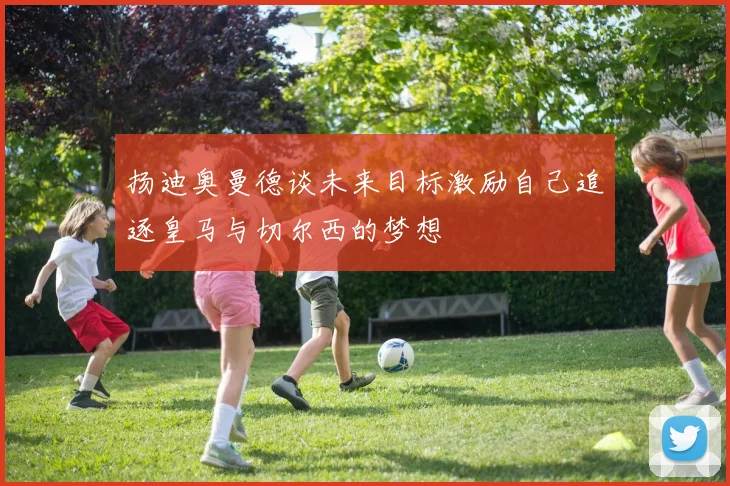 扬迪奥曼德谈未来目标激励自己追逐皇马与切尔西的梦想