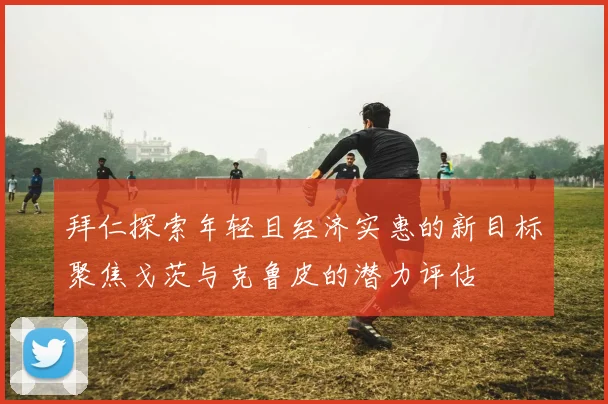 拜仁探索年轻且经济实惠的新目标聚焦戈茨与克鲁皮的潜力评估