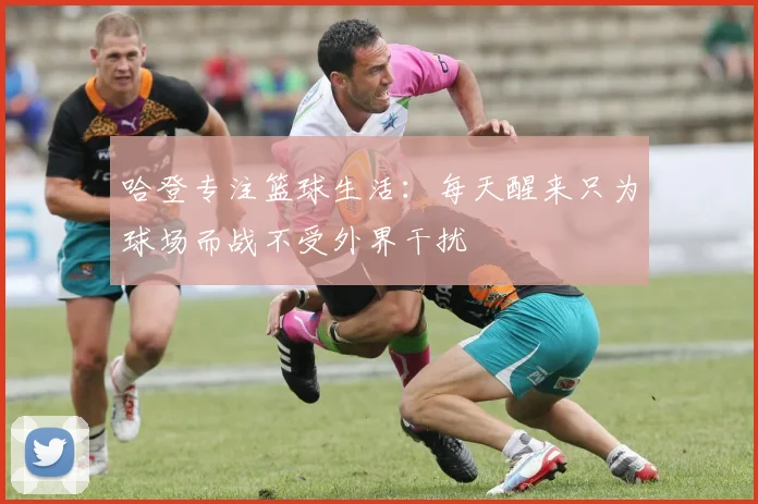 哈登专注篮球生活：每天醒来只为球场而战不受外界干扰