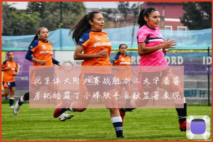 北京体大附加赛战胜浙江大学潘睿彦纪皓霆丁小峰联手贡献显著表现