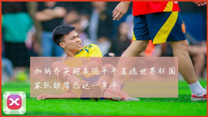 加纳乔英超表现平平落选世界杯国家队缺席已达一年半