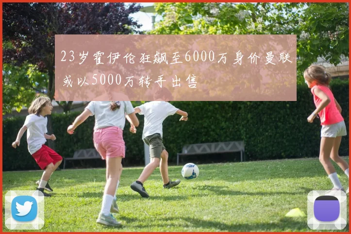 23岁霍伊伦狂飙至6000万身价曼联或以5000万转手出售