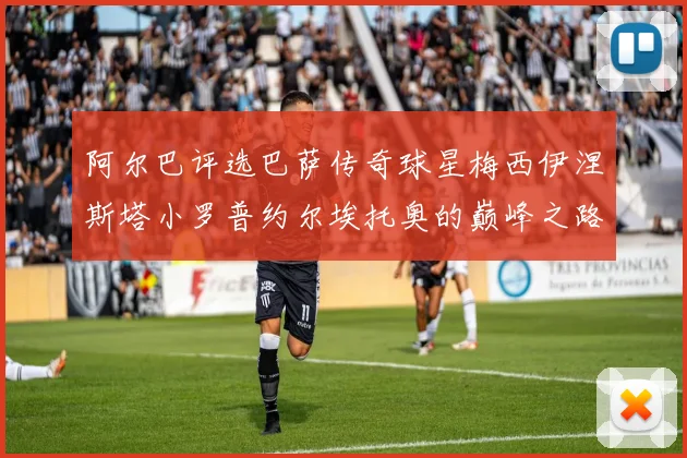 阿尔巴评选巴萨传奇球星梅西伊涅斯塔小罗普约尔埃托奥的巅峰之路