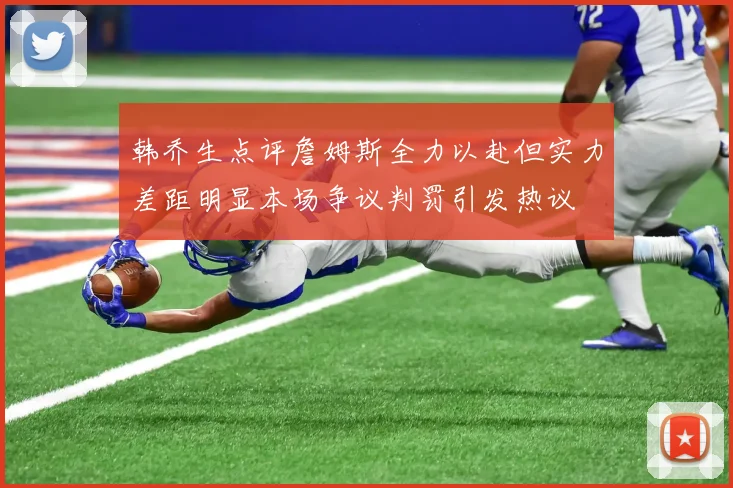韩乔生点评詹姆斯全力以赴但实力差距明显本场争议判罚引发热议