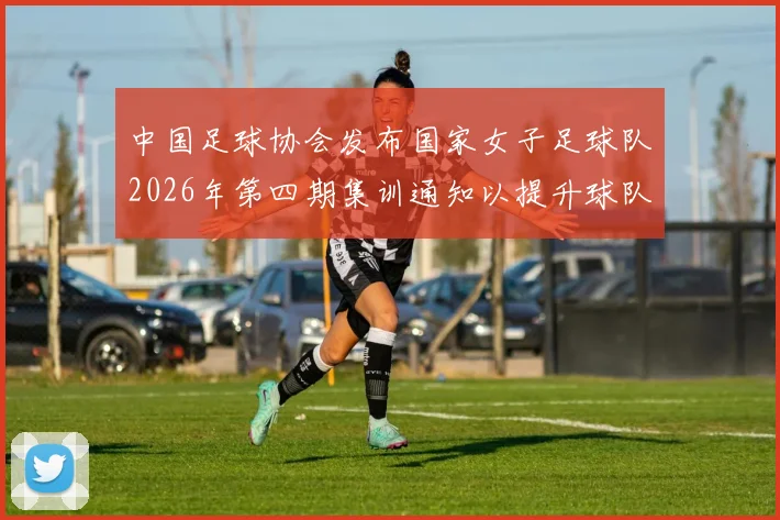 中国足球协会发布国家女子足球队2026年第四期集训通知以提升球队实力和备战水平