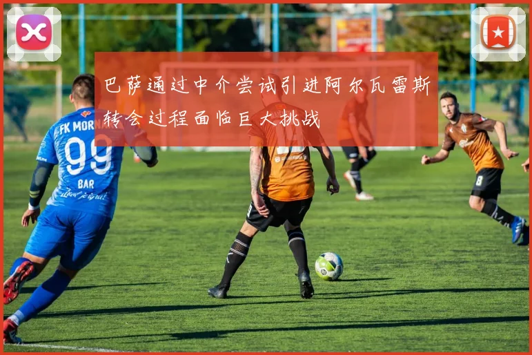 巴萨通过中介尝试引进阿尔瓦雷斯转会过程面临巨大挑战