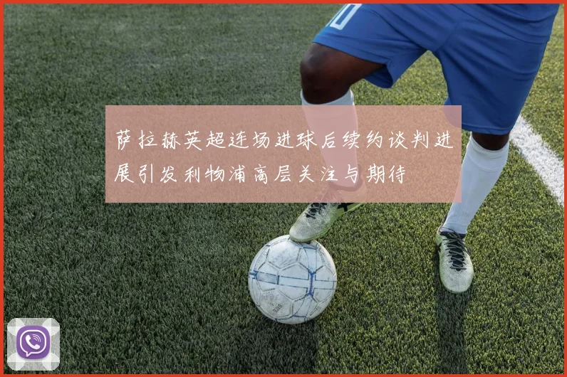 萨拉赫英超连场进球后续约谈判进展引发利物浦高层关注与期待