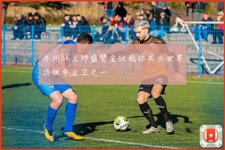 济州SK主帅盛赞金玟哉称其为世界顶级中后卫之一